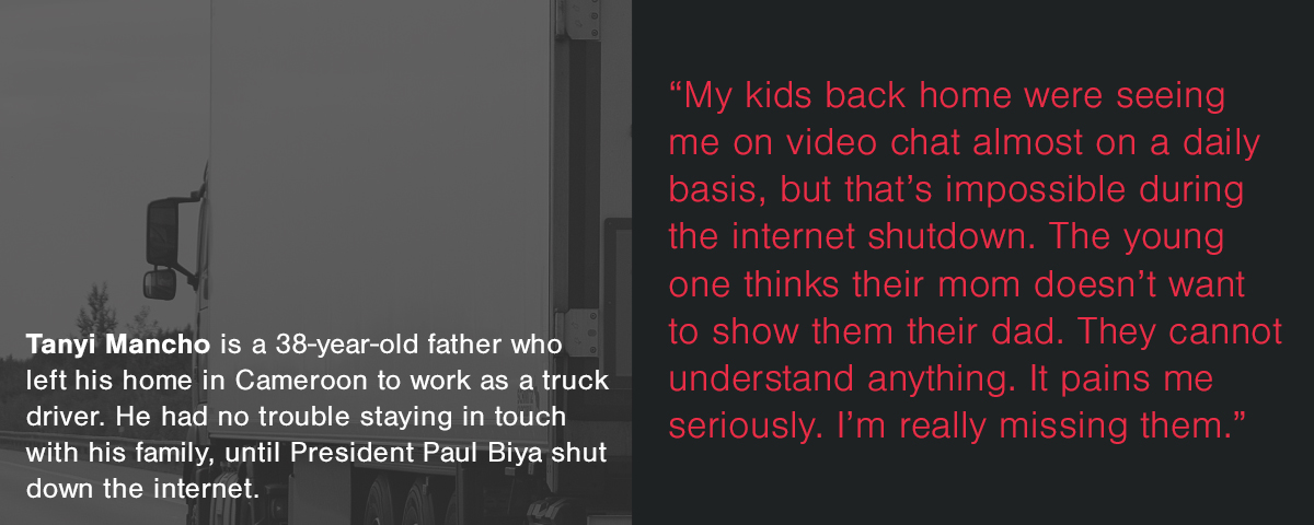 'My kids back home were seeing me on video chat almost on a daily basis, but that’s impossible during the internet shutdown. The young one thinks their mom doesn’t want to show them their dad. They cannot understand anything. It pains me seriously. I’m really missing them.'— Tanyi Mancho is a 38-year-old father who left his home in Cameroon to work as a truck driver. He had no trouble staying in touch with his family, until President Paul Biya shut down the internet.